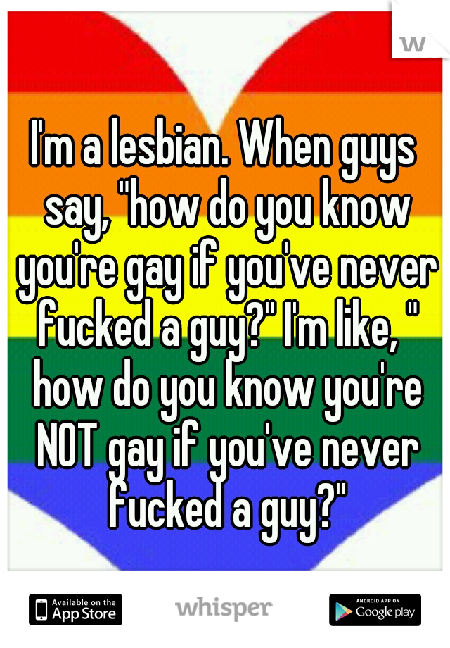 I'm a lesbian. When guys say, "how do you know you're gay if you've never fucked a guy?" I'm like, " how do you know you're NOT gay if you've never fucked a guy?"