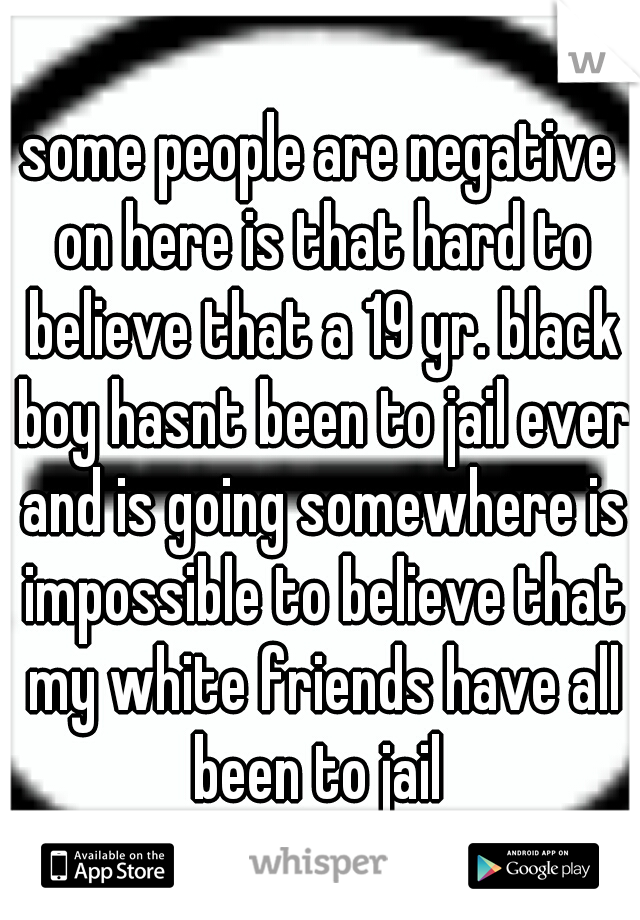 some people are negative on here is that hard to believe that a 19 yr. black boy hasnt been to jail ever and is going somewhere is impossible to believe that my white friends have all been to jail 