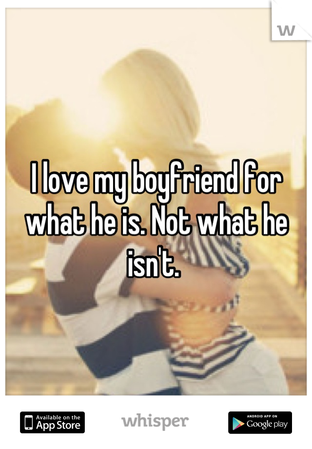 I love my boyfriend for what he is. Not what he isn't. 