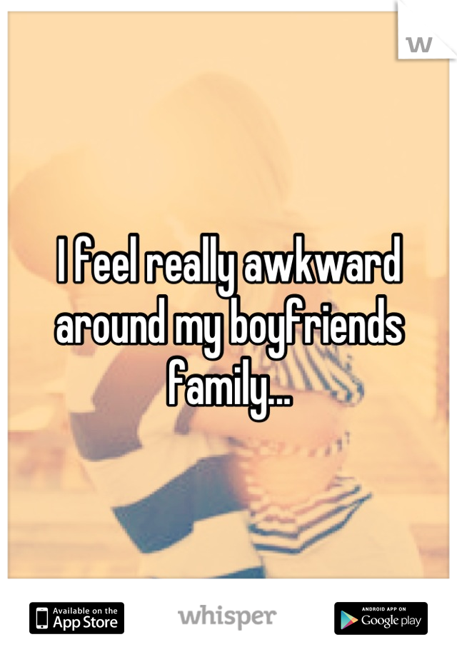 I feel really awkward around my boyfriends family...