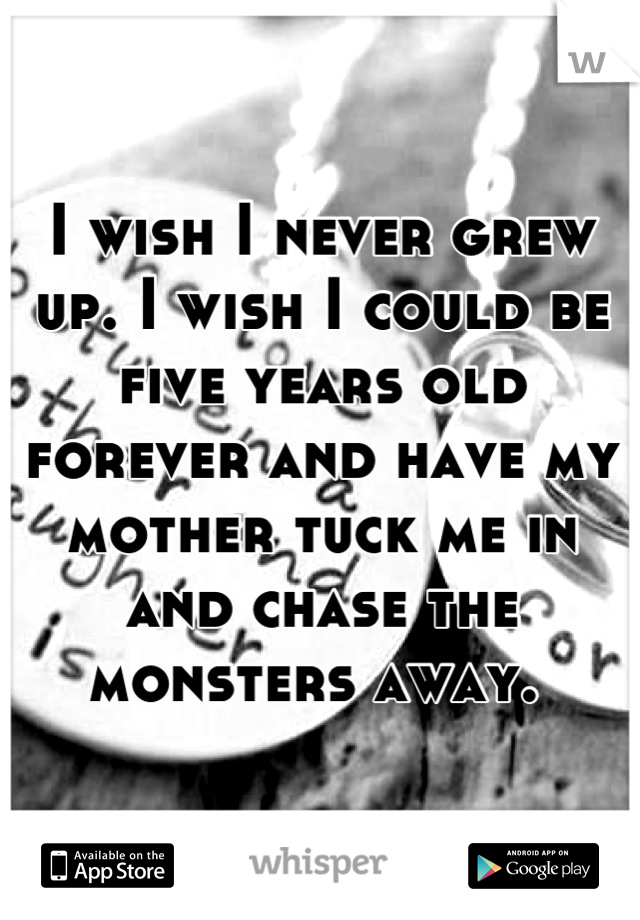 I wish I never grew up. I wish I could be five years old forever and have my mother tuck me in and chase the monsters away. 