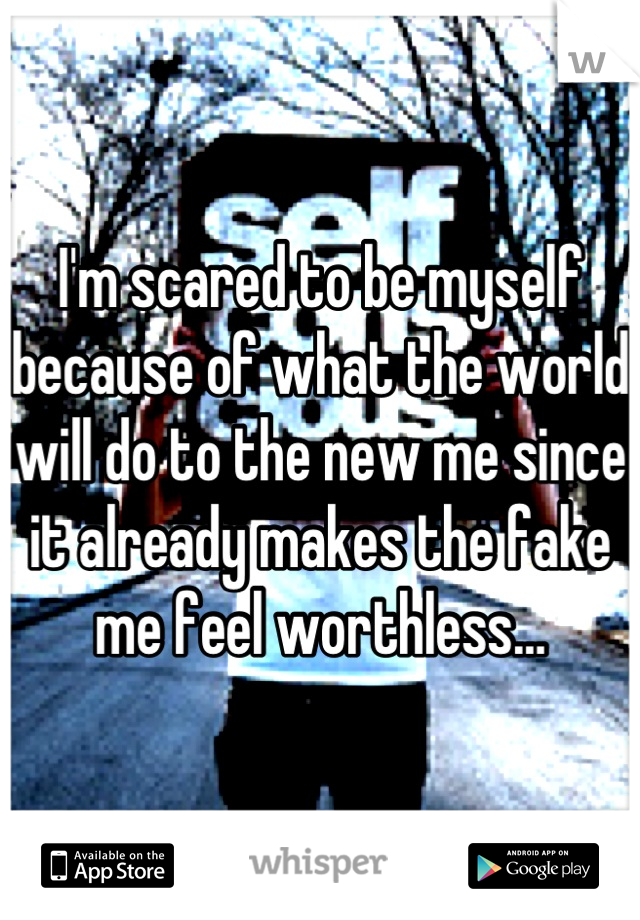 I'm scared to be myself because of what the world will do to the new me since it already makes the fake me feel worthless…