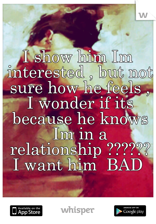 I show him Im interested , but not sure how he feels , I wonder if its because he knows Im in a relationship ?????? I want him  BAD 