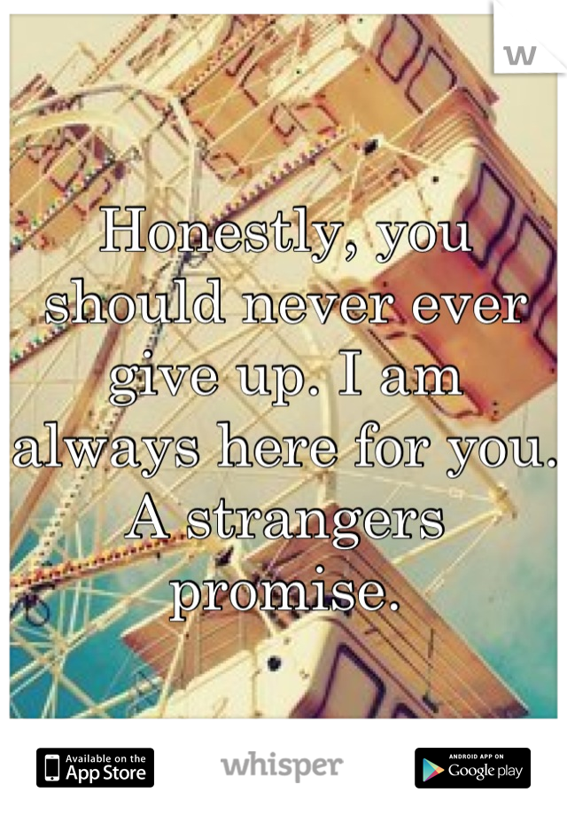 Honestly, you should never ever give up. I am always here for you. A strangers promise.