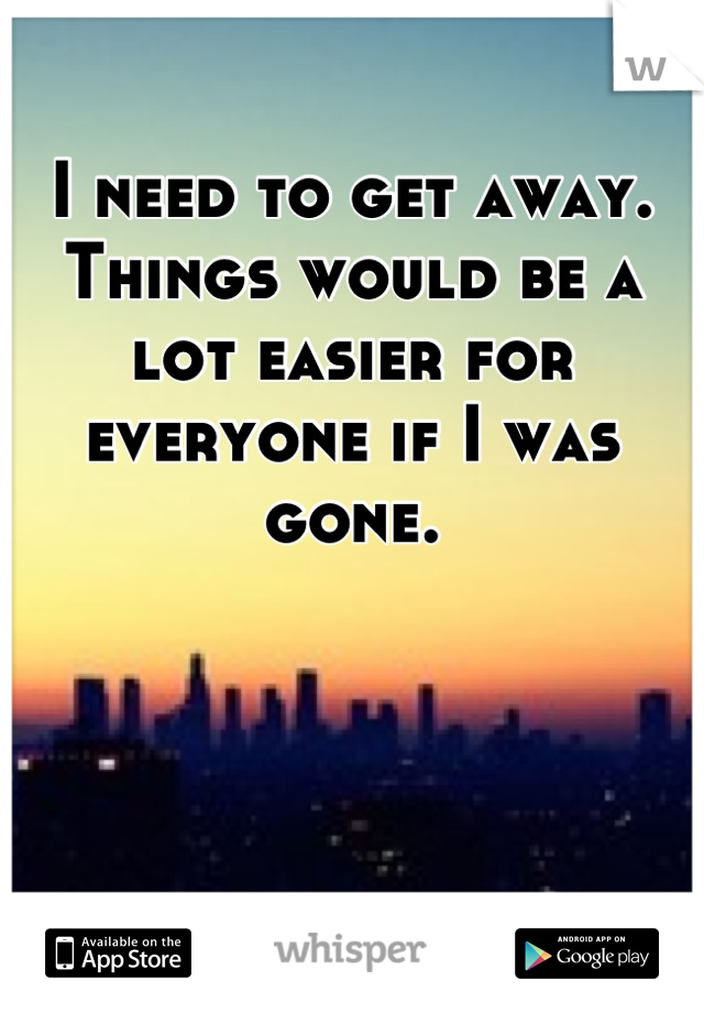 I need to get away. Things would be a lot easier for everyone if I was gone.