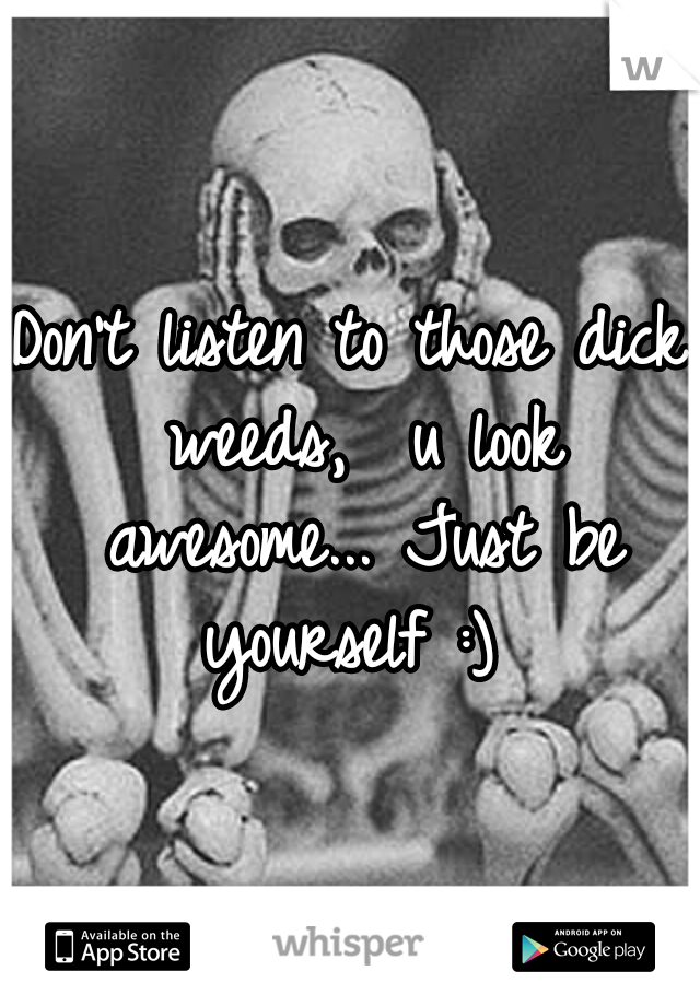 Don't listen to those dick weeds,  u look awesome... Just be yourself :) 