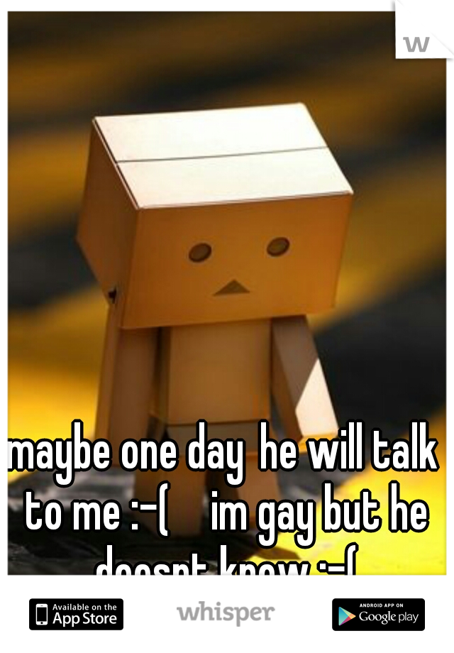 maybe one day
he will talk to me :-( 

im gay but he doesnt know :-(