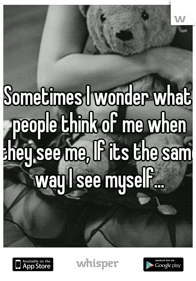 Sometimes I wonder what people think of me when they see me, If its the same way I see myself...