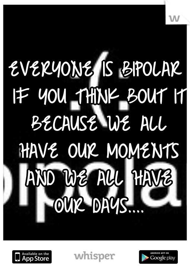 EVERYONE IS BIPOLAR IF YOU THINK BOUT IT BECAUSE WE ALL HAVE OUR MOMENTS AND WE ALL HAVE OUR DAYS....