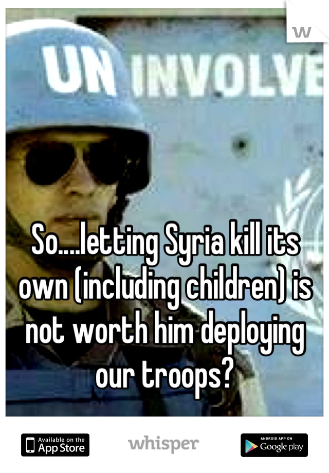 So....letting Syria kill its own (including children) is not worth him deploying our troops?