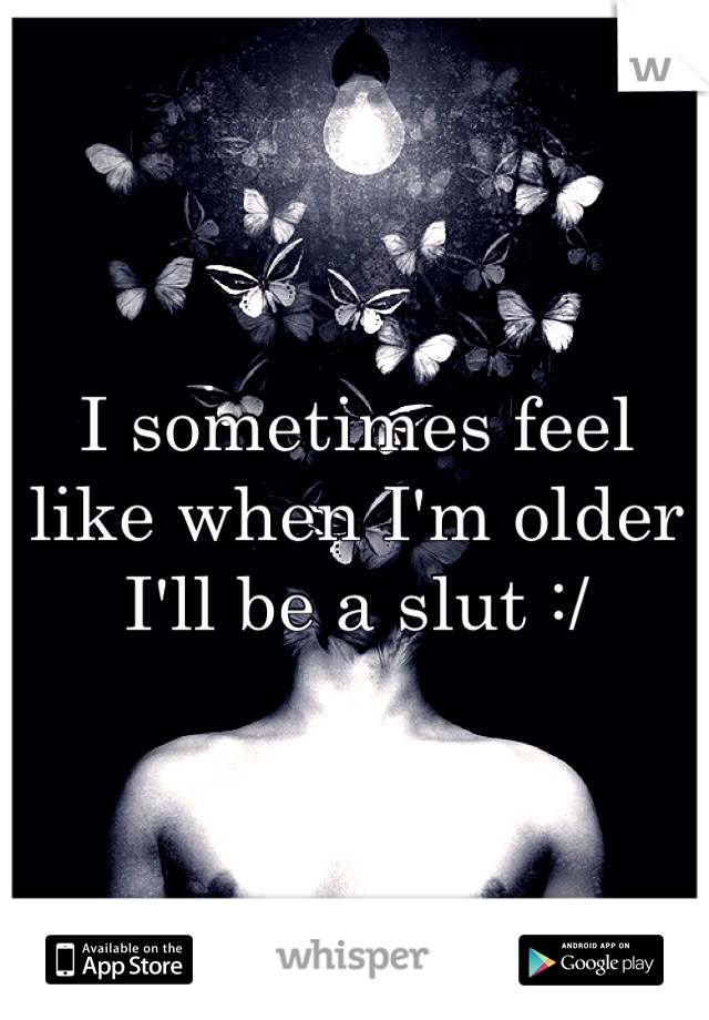 I sometimes feel like when I'm older I'll be a slut :/