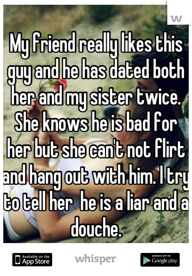 My friend really likes this guy and he has dated both her and my sister twice. She knows he is bad for her but she can't not flirt and hang out with him. I try to tell her  he is a liar and a douche.