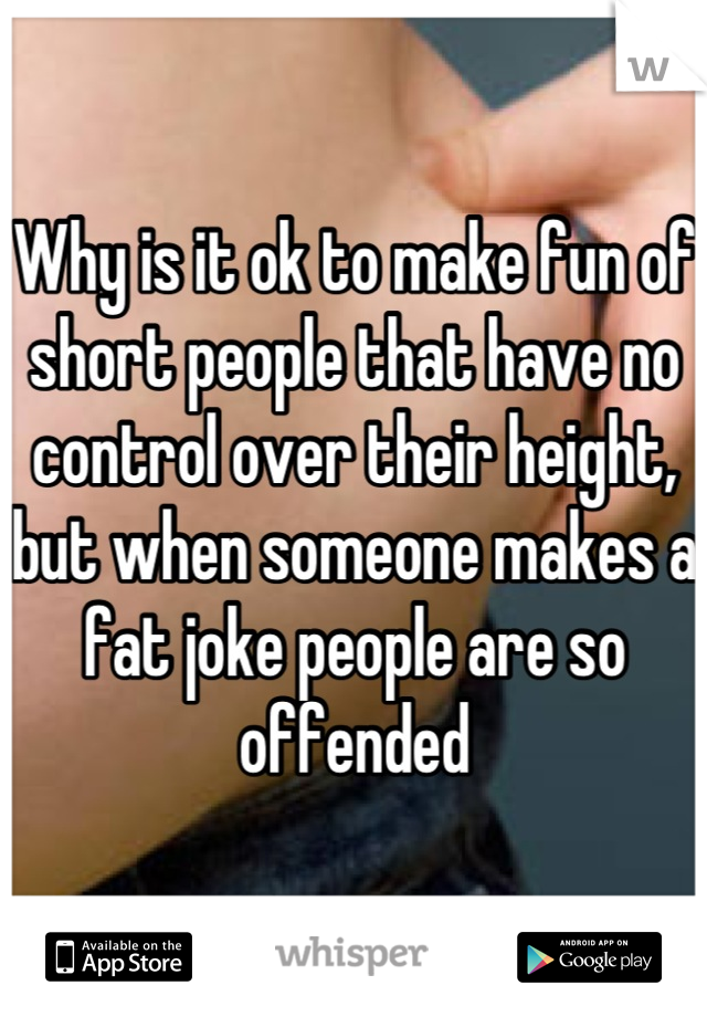 Why is it ok to make fun of short people that have no control over their height, but when someone makes a fat joke people are so offended