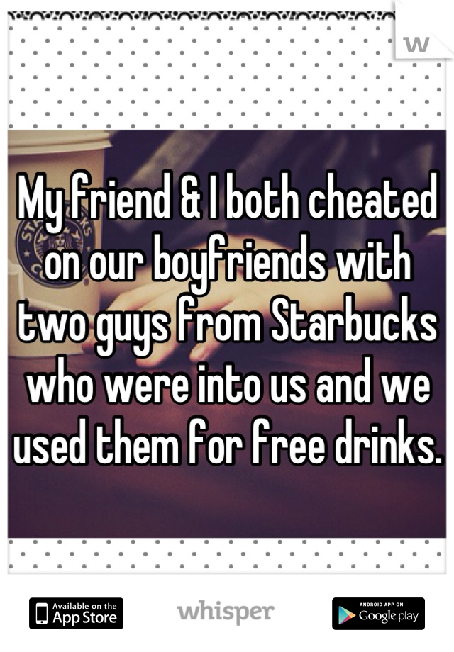 My friend & I both cheated on our boyfriends with two guys from Starbucks who were into us and we used them for free drinks.