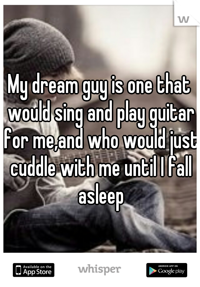 My dream guy is one that would sing and play guitar for me,and who would just cuddle with me until I fall asleep