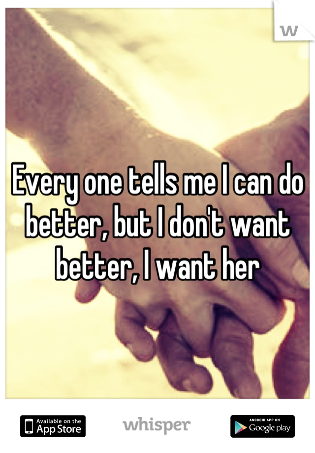 Every one tells me I can do better, but I don't want better, I want her