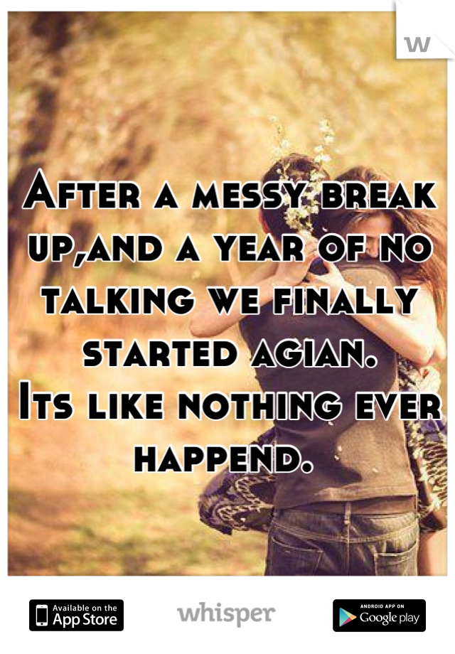 After a messy break up,and a year of no talking we finally started agian. 
Its like nothing ever happend. 
