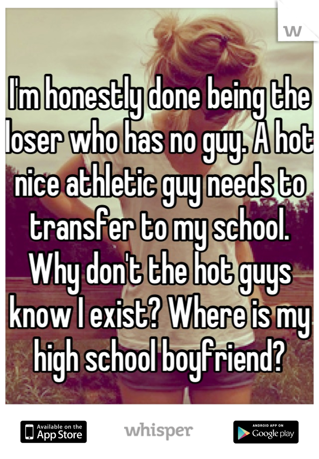 I'm honestly done being the loser who has no guy. A hot nice athletic guy needs to transfer to my school. Why don't the hot guys know I exist? Where is my high school boyfriend?