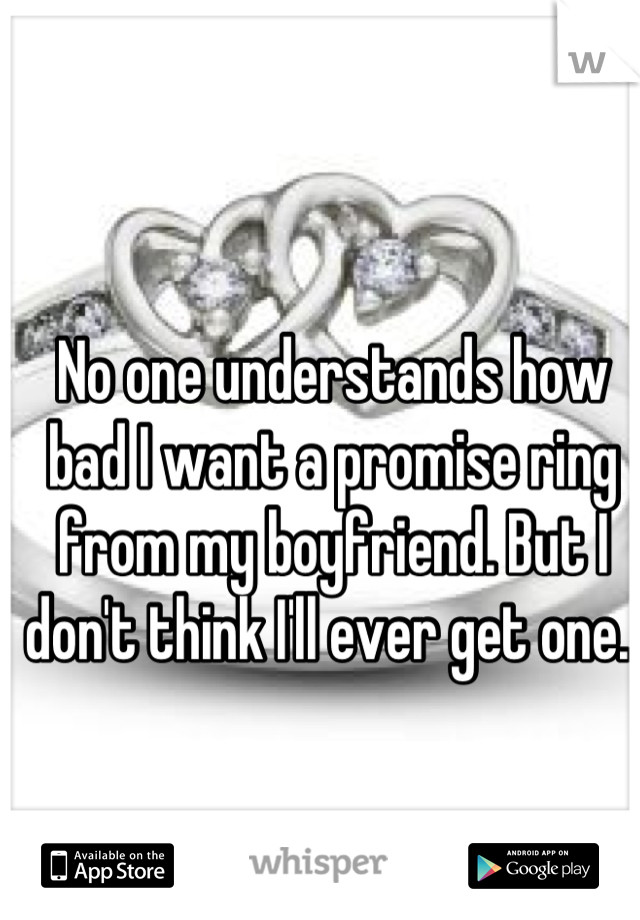 No one understands how bad I want a promise ring from my boyfriend. But I don't think I'll ever get one. 