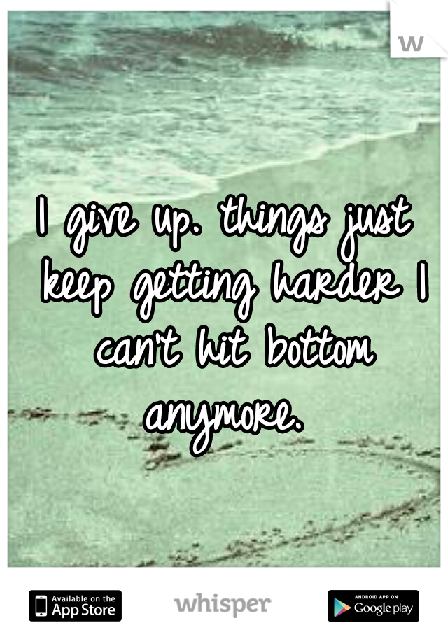 I give up. things just keep getting harder I can't hit bottom anymore. 