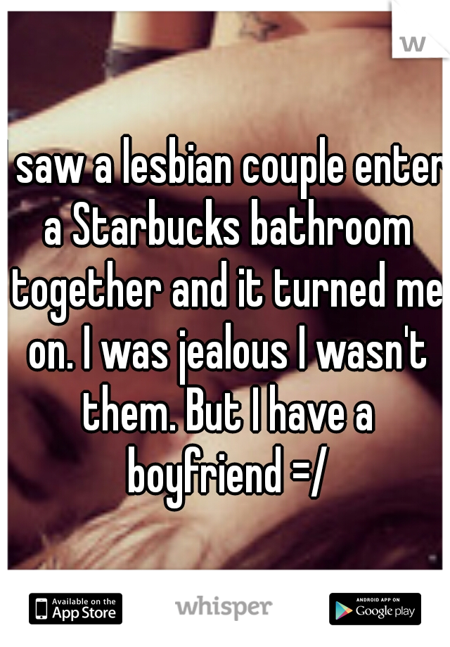 I saw a lesbian couple enter a Starbucks bathroom together and it turned me on. I was jealous I wasn't them. But I have a boyfriend =/