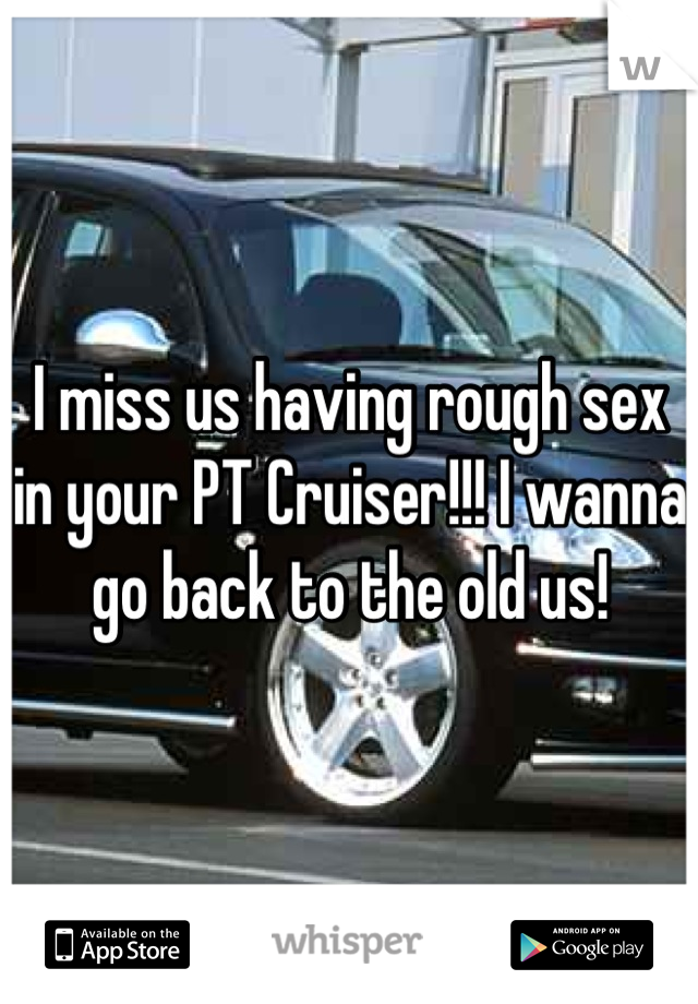 I miss us having rough sex in your PT Cruiser!!! I wanna go back to the old us!