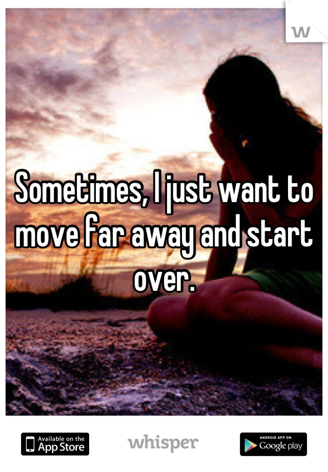 Sometimes, I just want to move far away and start over.