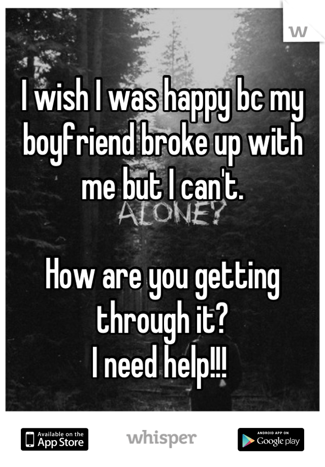 I wish I was happy bc my boyfriend broke up with me but I can't. 

How are you getting through it? 
I need help!!! 