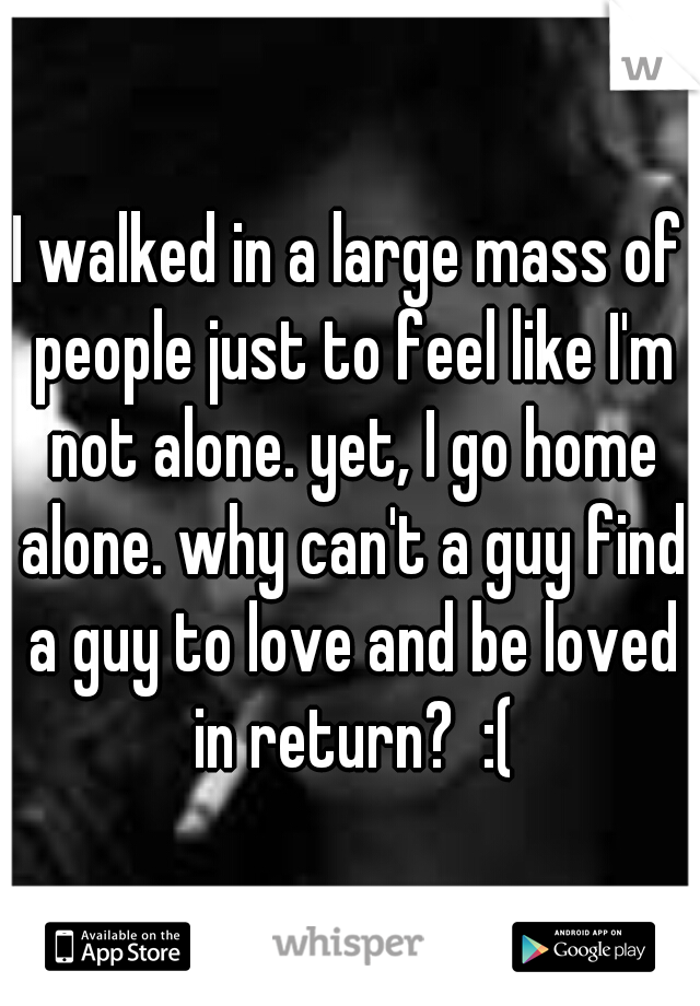 I walked in a large mass of people just to feel like I'm not alone. yet, I go home alone. why can't a guy find a guy to love and be loved in return?  :(