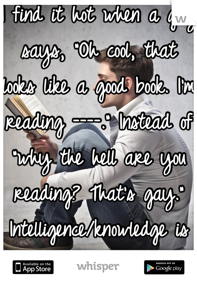 I find it hot when a guy says, "Oh cool, that looks like a good book. I'm reading ----." Instead of "why the hell are you reading? That's gay." Intelligence/knowledge is my weakness.