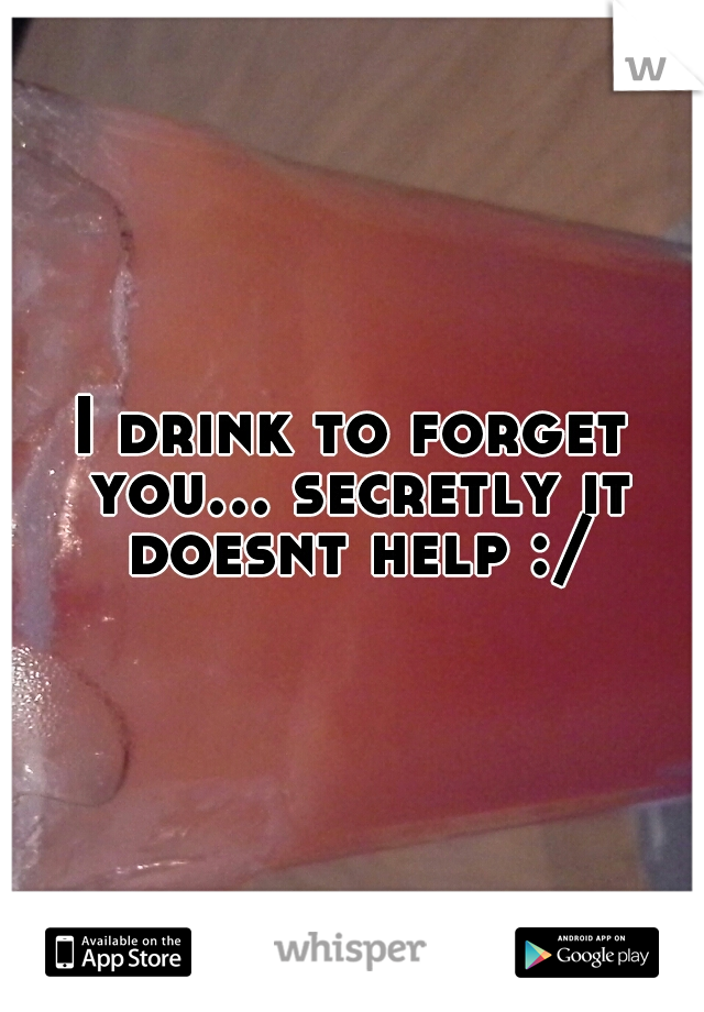 I drink to forget you... secretly it doesnt help :/