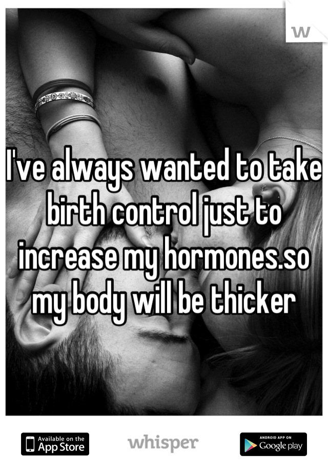 I've always wanted to take birth control just to increase my hormones.so my body will be thicker