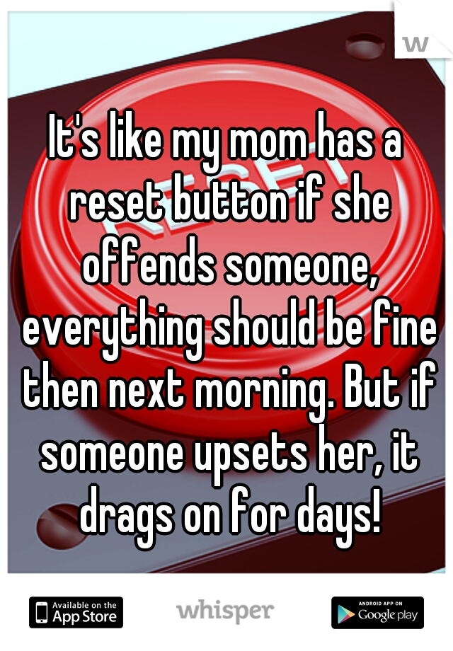 It's like my mom has a reset button if she offends someone, everything should be fine then next morning. But if someone upsets her, it drags on for days!