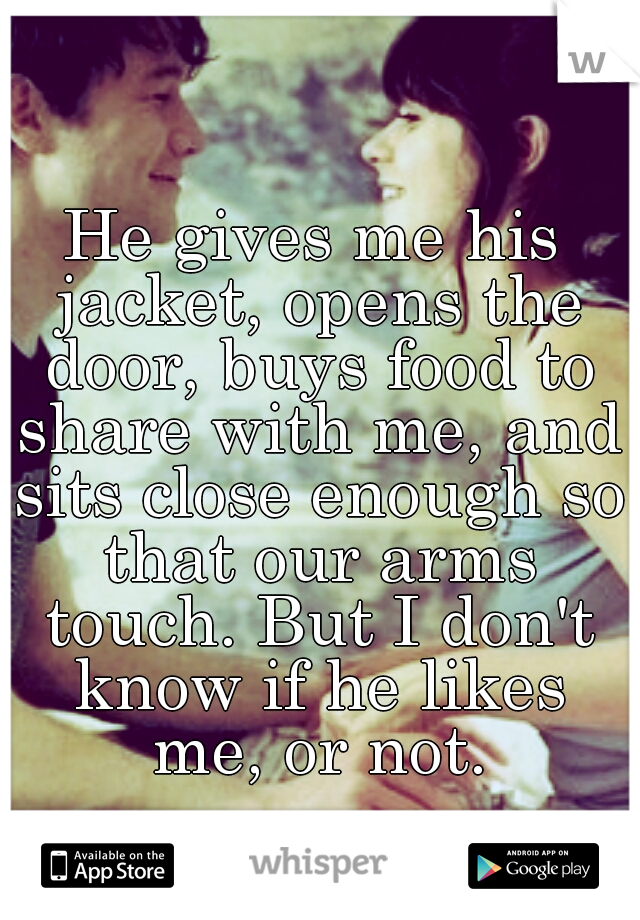 He gives me his jacket, opens the door, buys food to share with me, and sits close enough so that our arms touch. But I don't know if he likes me, or not.