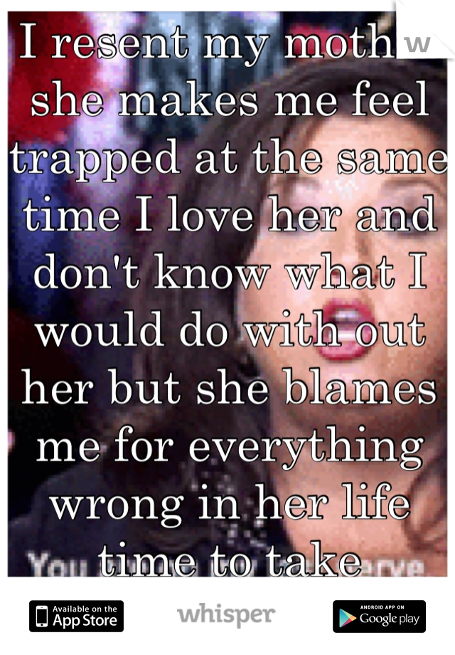 I resent my mother she makes me feel trapped at the same time I love her and don't know what I would do with out her but she blames me for everything wrong in her life time to take responsibility .