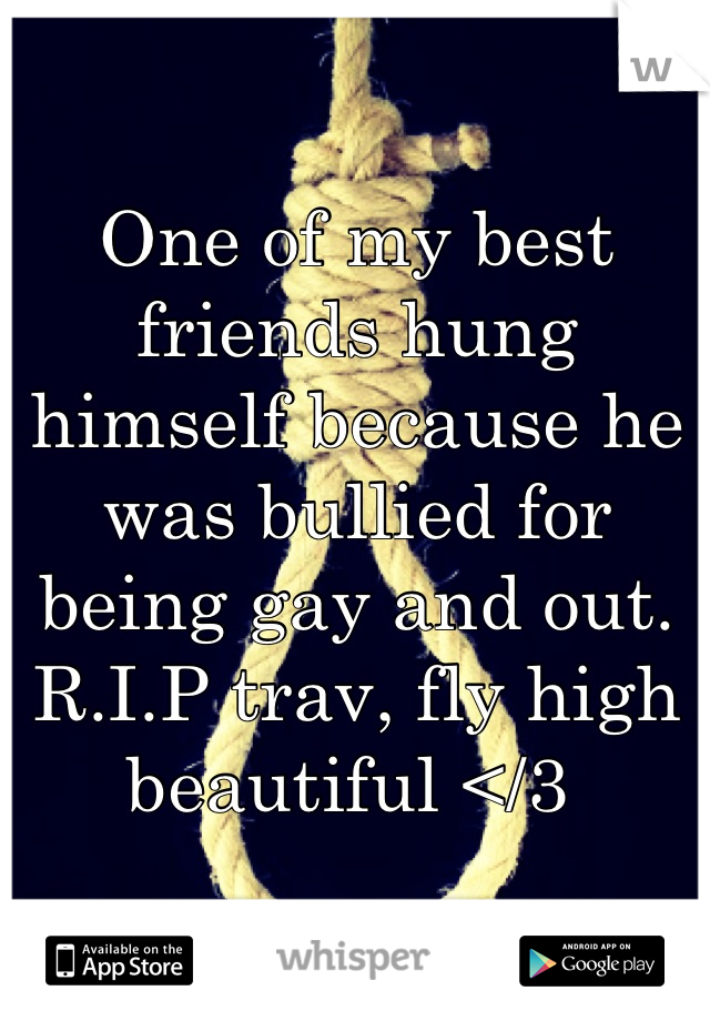 One of my best friends hung himself because he was bullied for being gay and out. R.I.P trav, fly high beautiful </3 