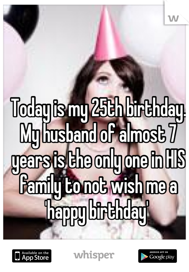 Today is my 25th birthday. My husband of almost 7 years is the only one in HIS family to not wish me a 'happy birthday' 