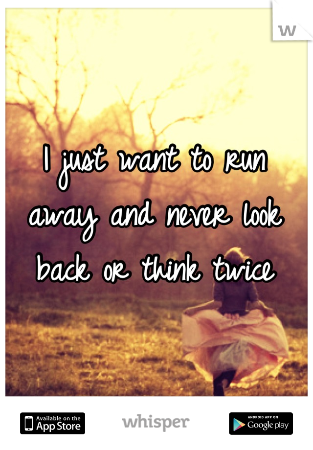 I just want to run away and never look back or think twice