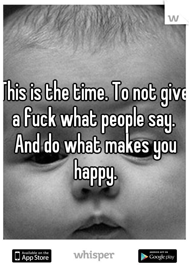 This is the time. To not give a fuck what people say.  And do what makes you happy.