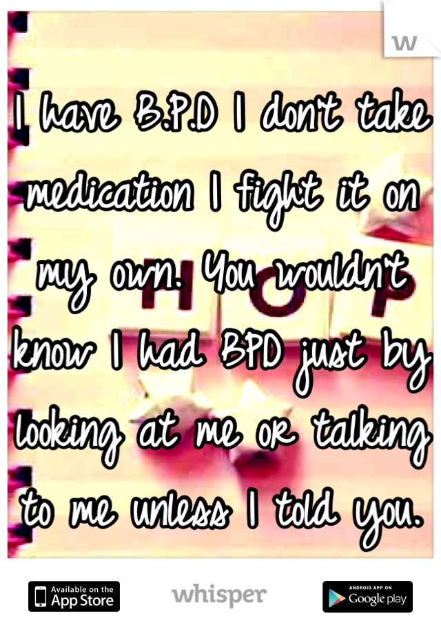 I have B.P.D I don't take medication I fight it on my own. You wouldn't know I had BPD just by looking at me or talking to me unless I told you.