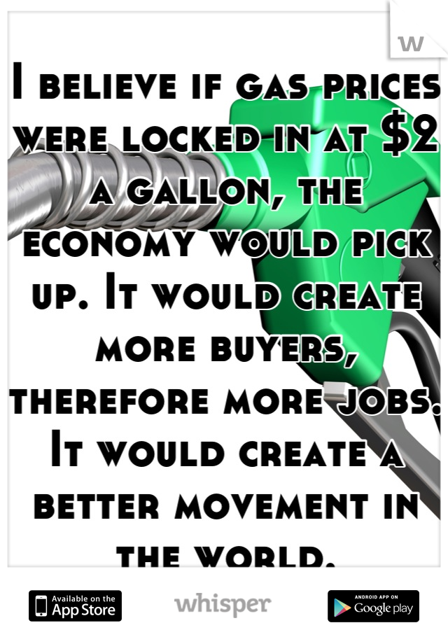 I believe if gas prices were locked in at $2 a gallon, the economy would pick up. It would create more buyers, therefore more jobs. It would create a better movement in the world.