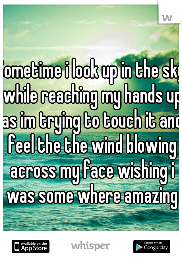 Sometime i look up in the sky while reaching my hands up as im trying to touch it and feel the the wind blowing across my face wishing i was some where amazing