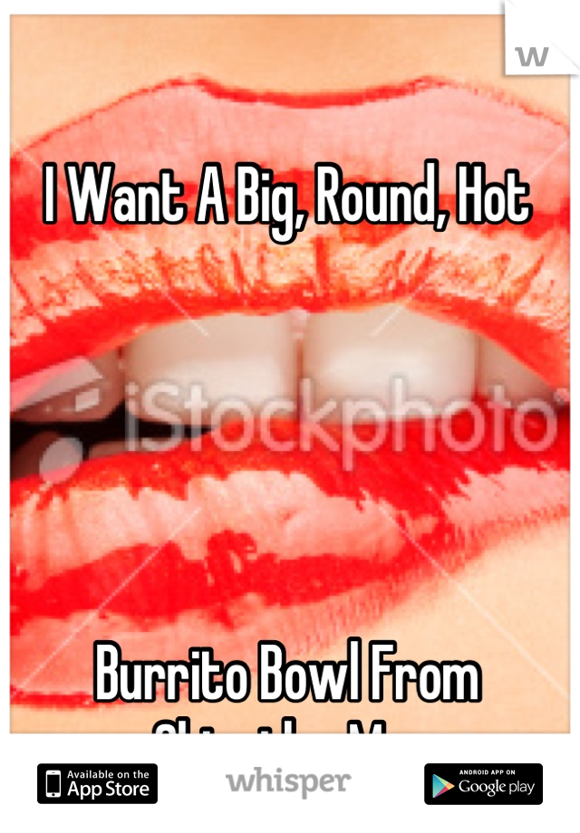 I Want A Big, Round, Hot 





Burrito Bowl From Chipotle.. Mm