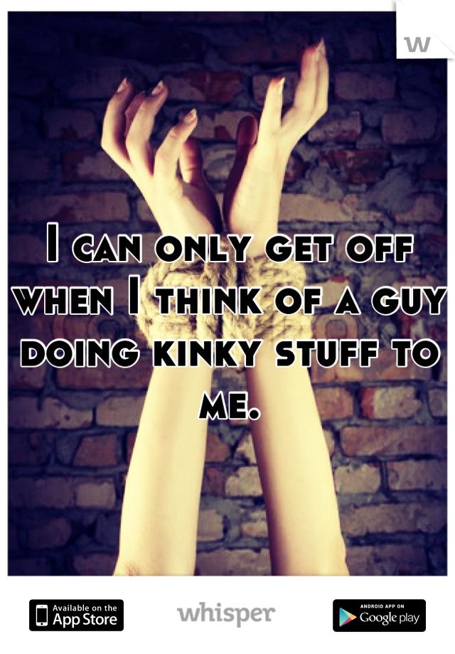 I can only get off when I think of a guy doing kinky stuff to me.