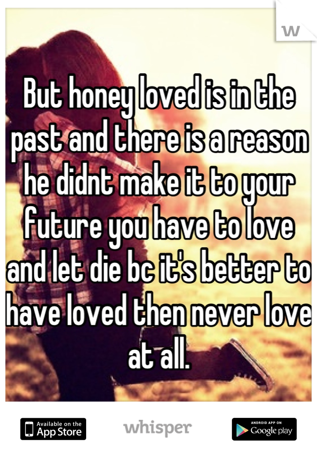 But honey loved is in the past and there is a reason he didnt make it to your future you have to love and let die bc it's better to have loved then never love at all.