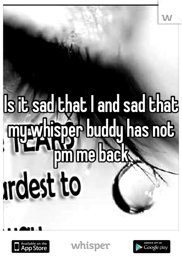 Is it sad that I and sad that my whisper buddy has not  pm me back