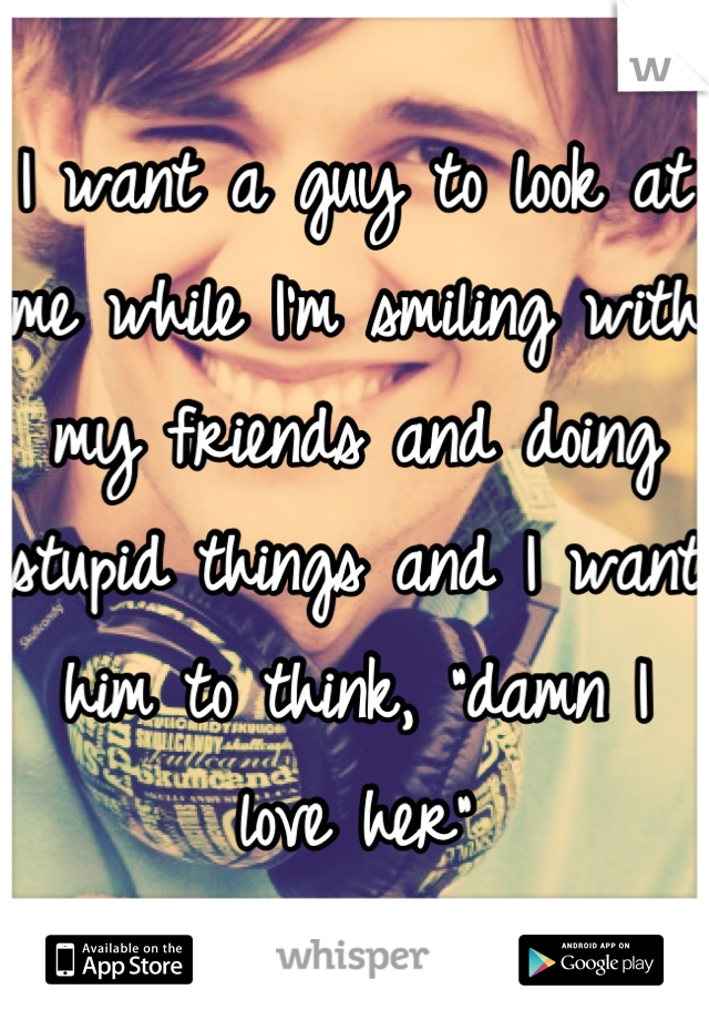 I want a guy to look at me while I'm smiling with my friends and doing stupid things and I want him to think, "damn I love her"