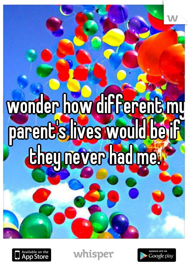 I wonder how different my parent's lives would be if they never had me.