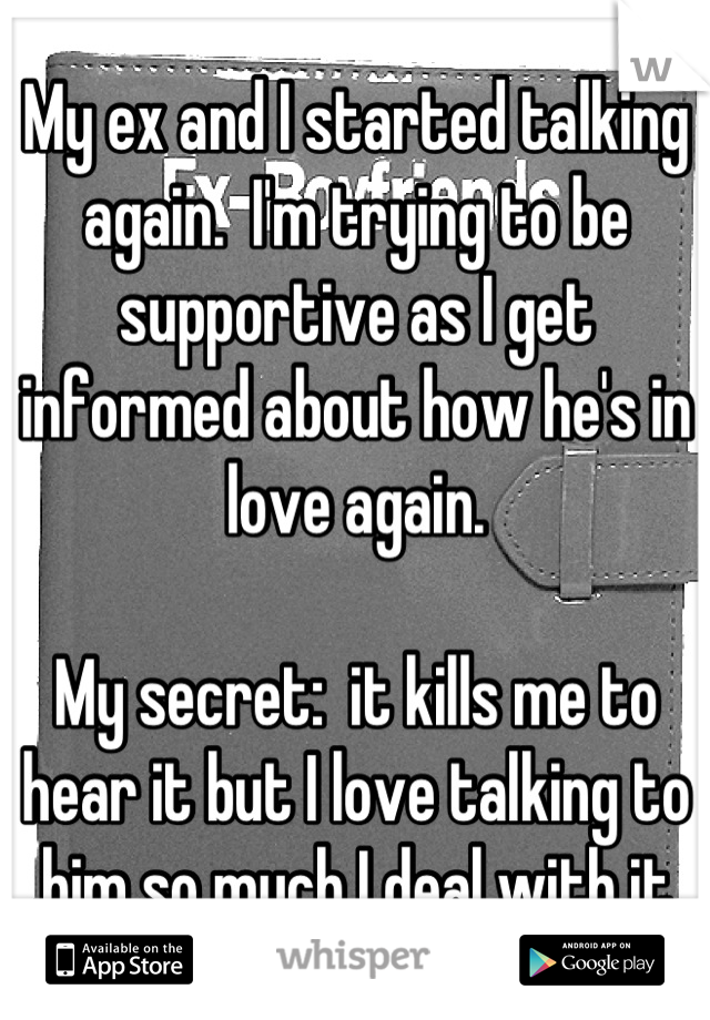 My ex and I started talking again.  I'm trying to be supportive as I get informed about how he's in love again. 

My secret:  it kills me to hear it but I love talking to him so much I deal with it