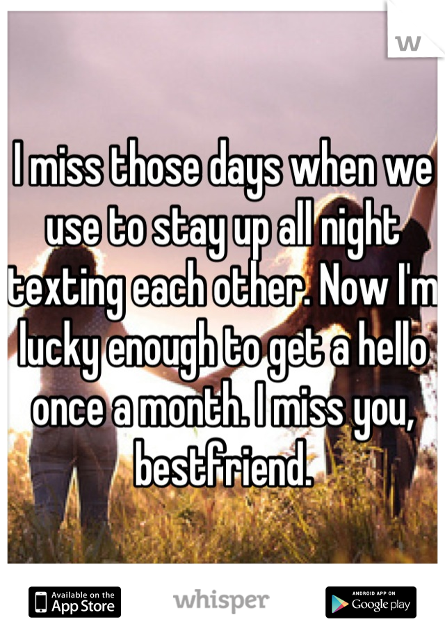 I miss those days when we use to stay up all night texting each other. Now I'm lucky enough to get a hello once a month. I miss you, bestfriend.